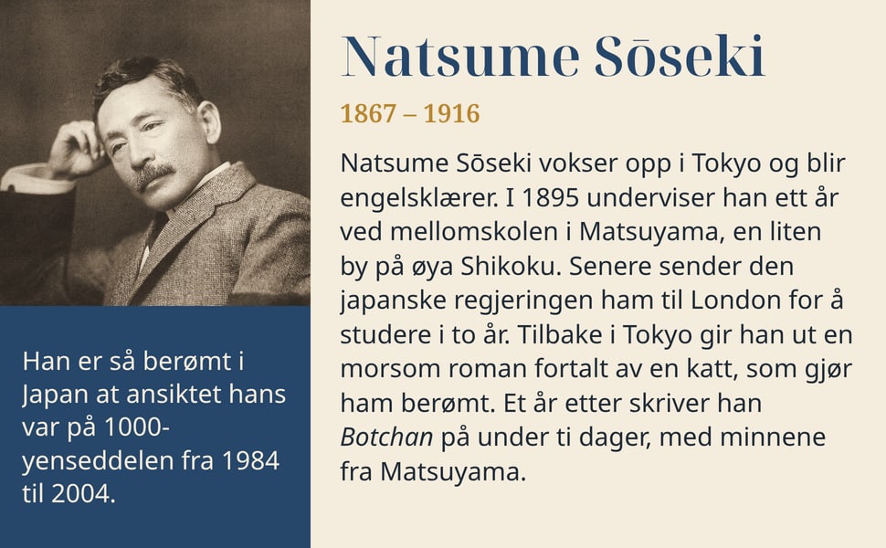 Natsume Sōseki. Natsume Sōseki vokser opp i Tokyo og blir engelsklærer. I 1895 underviser han ett år ved mellomskolen i Matsuyama, en liten by på øya Shikoku. Senere sender den japanske regjeringen ham til London for å…