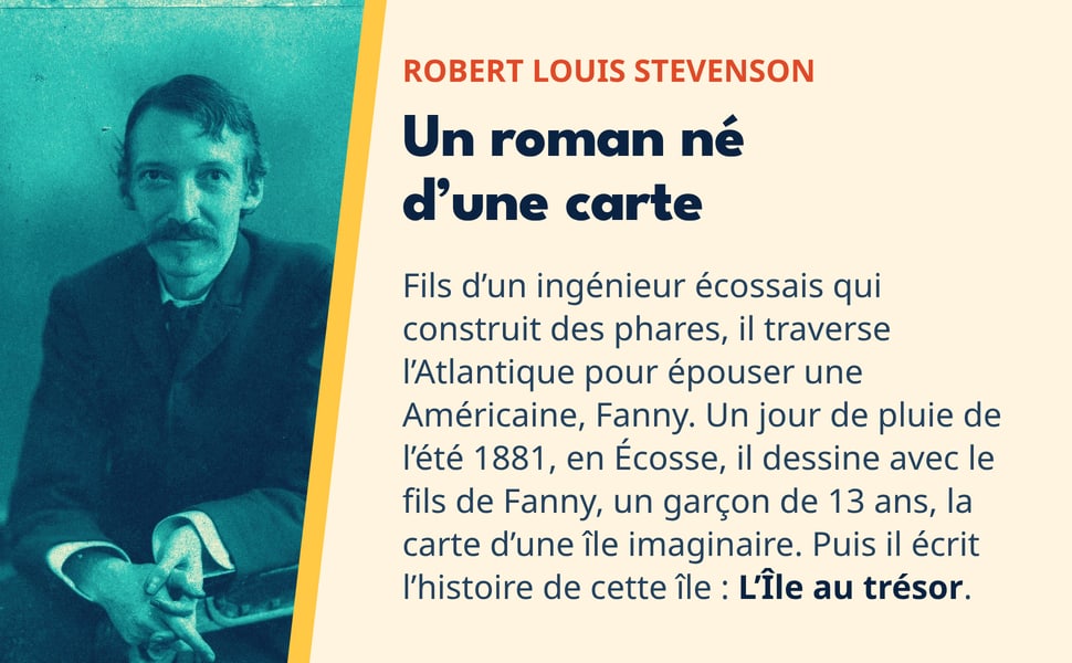 Robert Louis Stevenson. Un roman né d’une carte. Fils d’un ingénieur écossais qui construit des phares, il traverse l’Atlantique pour épouser une Américaine, Fanny. Un jour de pluie de l’été 1881, en Écosse, il dessine avec le fils de Fanny, un garçon de 13 ans, la carte d’une île imaginaire. Puis il écrit l’histoire de cette île : L’Île au trésor. Photo : Robert Louis Stevenson en 1893.