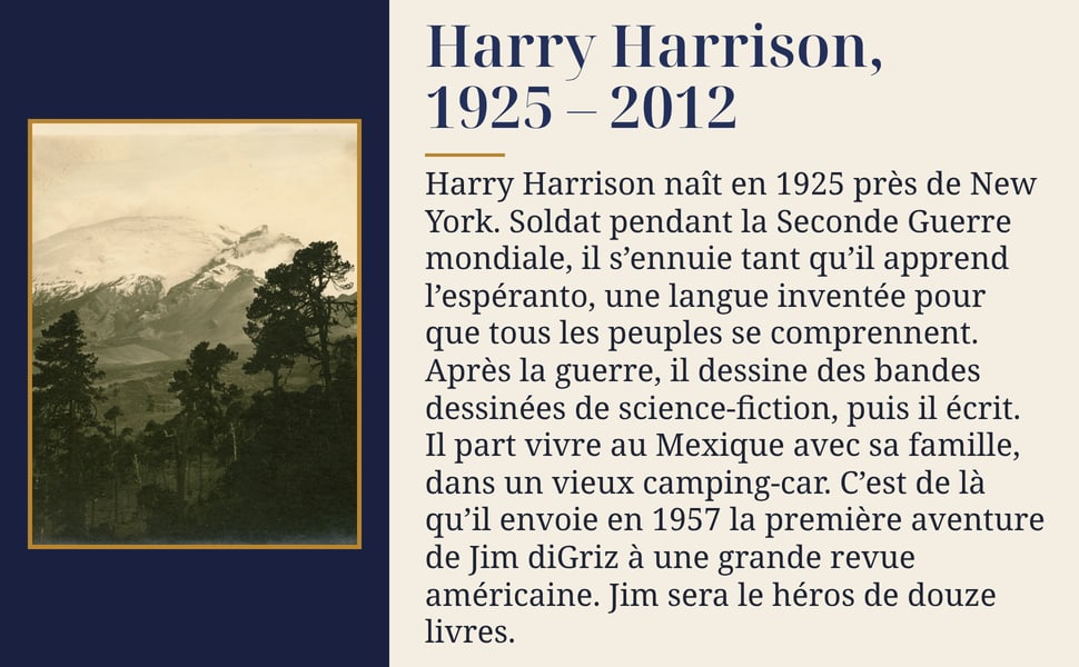 Harry Harrison, 1925 – 2012. Harry Harrison naît en 1925 près de New York. Soldat pendant la Seconde Guerre mondiale, il s’ennuie tant qu’il apprend l’espéranto, une langue inventée pour que tous les peuples se comprennent. Après la guerre, il dessine des bandes dessinées de science-fiction, puis il écrit. Il part vivre au Mexique avec sa famille, dans un vieux camping-car. C’est de là qu’il envoie en 1957 la première aventure de Jim diGriz à une grande revue américaine. Jim sera le héros de douze livres.