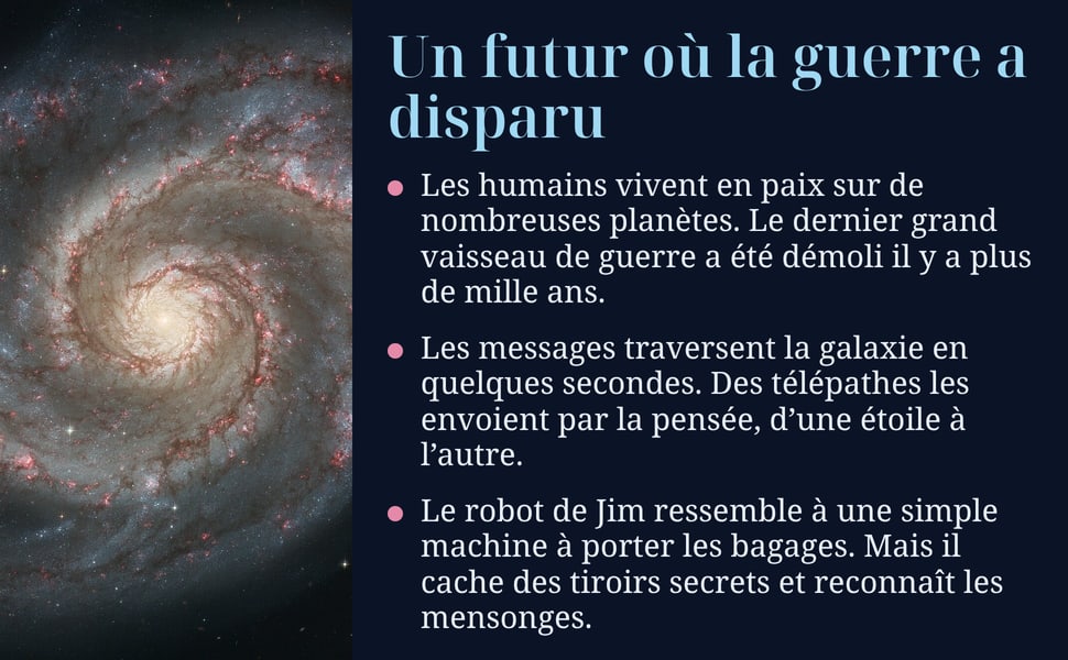 Un futur où la guerre a disparu. Les humains vivent en paix sur de nombreuses planètes. Le dernier grand vaisseau de guerre a été démoli il y a plus de mille ans. Les messages traversent la galaxie en quelques secondes. Des télépathes les envoient par la pensée, d’une étoile à l’autre. Le robot de Jim ressemble à une simple machine à porter les bagages. Mais il cache des tiroirs secrets et reconnaît les mensonges.