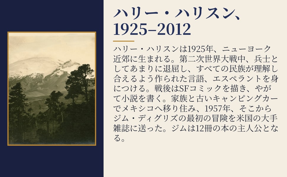 ハリー・ハリスン、1925–2012。ハリー・ハリスンは1925年、ニューヨーク近郊に生まれる。第二次世界大戦中、兵士としてあまりに退屈し、すべての民族が理解し合えるよう作られた言語、エスペラントを身につける。戦後はSFコミックを描き、やがて小説を書く。家族と古いキャンピングカーでメキシコへ移り住み、1957年、そこからジム・ディグリズの最初の冒険を米国の大手雑誌に送った。ジムは12冊の本の主人公となる。