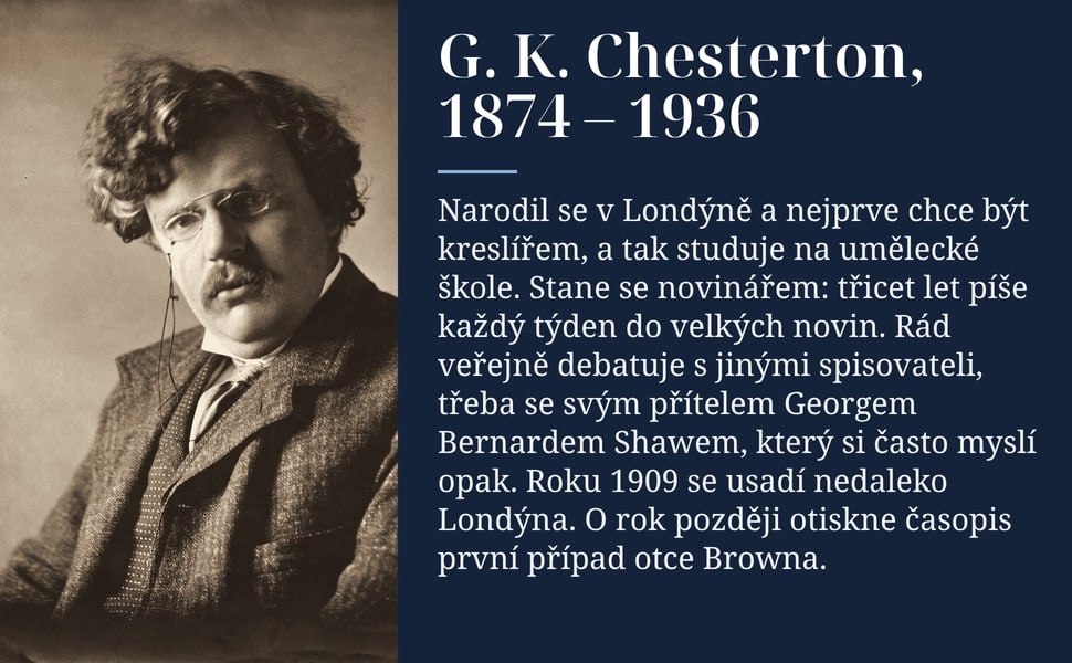 G. K. Chesterton, 1874 – 1936. Narodil se v Londýně a nejprve chce být kreslířem, a tak studuje na umělecké škole. Stane se novinářem: třicet let píše každý týden do velkých novin. Rád veřejně debatuje s jinými…