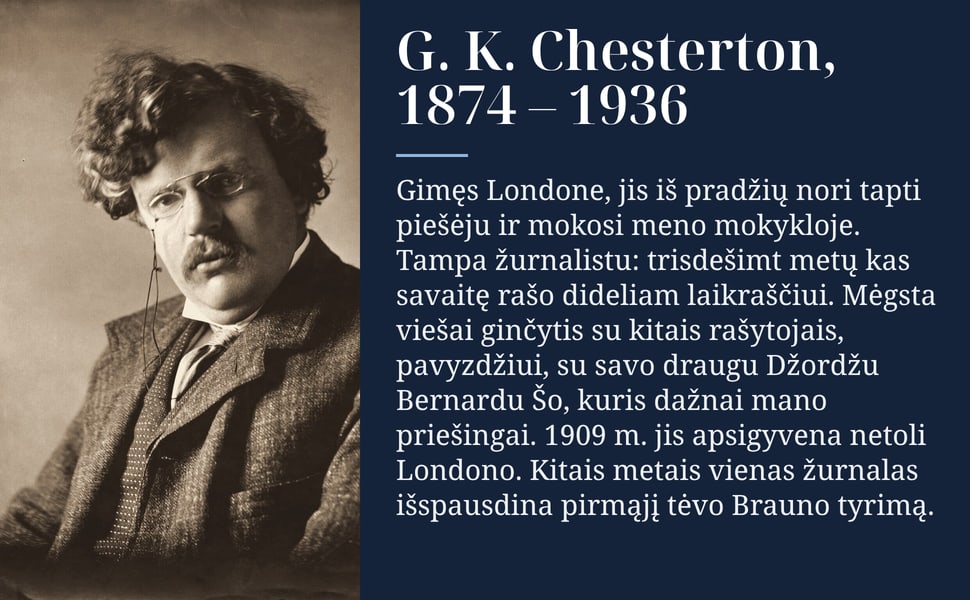 G. K. Chesterton, 1874 – 1936. Gimęs Londone, jis iš pradžių nori tapti piešėju ir mokosi meno mokykloje. Tampa žurnalistu: trisdešimt metų kas savaitę rašo dideliam laikraščiui. Mėgsta viešai ginčytis su kitais…