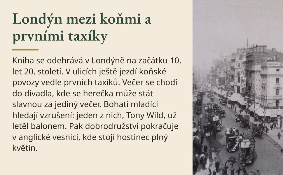 Londýn mezi koňmi a prvními taxíky. Kniha se odehrává v Londýně na začátku 10. let 20. století. V ulicích ještě jezdí koňské povozy vedle prvních taxíků. Večer se chodí do divadla, kde se herečka může stát slavnou za…