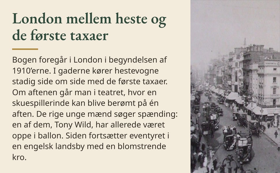 London mellem heste og de første taxaer. Bogen foregår i London i begyndelsen af 1910’erne. I gaderne kører hestevogne stadig side om side med de første taxaer. Om aftenen går man i teatret, hvor en skuespillerinde kan…