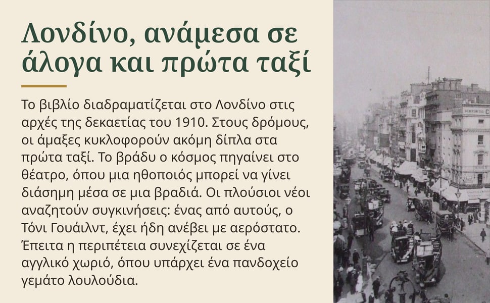 Λονδίνο, ανάμεσα σε άλογα και πρώτα ταξί. Το βιβλίο διαδραματίζεται στο Λονδίνο στις αρχές της δεκαετίας του 1910. Στους δρόμους, οι άμαξες κυκλοφορούν ακόμη δίπλα στα πρώτα ταξί. Το βράδυ ο κόσμος πηγαίνει στο θέατρο…