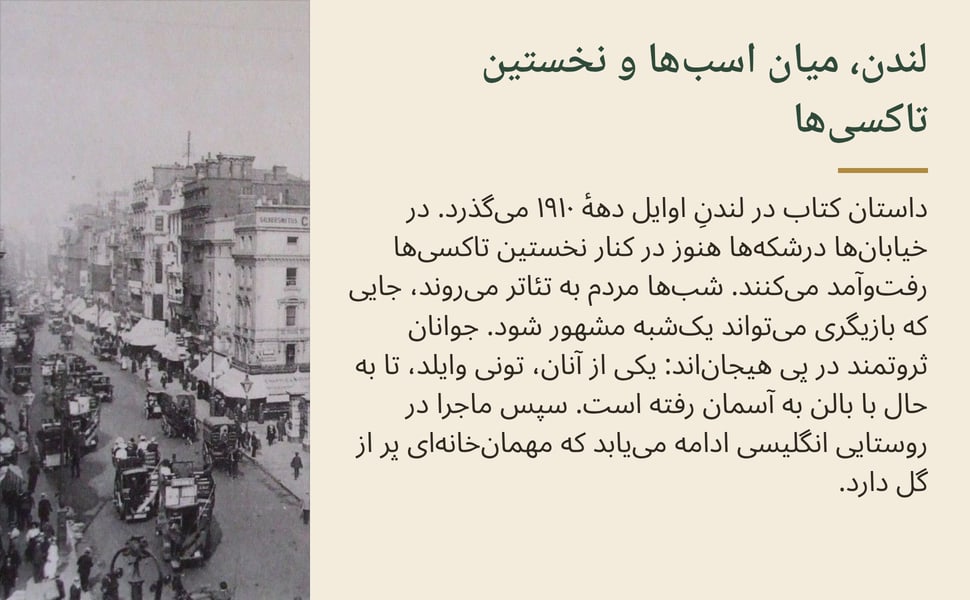 لندن، میان اسبها و نخستین تاکسیها. داستان کتاب در لندنِ اوایل دههٔ ۱۹۱۰ میگذرد. در خیابانها درشکهها هنوز در کنار نخستین تاکسیها رفتوآمد میکنند. شبها مردم به تئاتر میروند، جایی که بازیگری میتواند یکشبه مشهور…