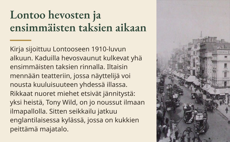 Lontoo hevosten ja ensimmäisten taksien aikaan. Kirja sijoittuu Lontooseen 1910-luvun alkuun. Kaduilla hevosvaunut kulkevat yhä ensimmäisten taksien rinnalla. Iltaisin mennään teatteriin, jossa näyttelijä voi nousta…