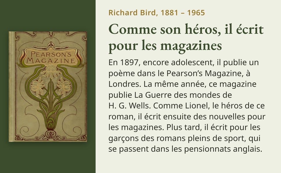 Richard Bird, 1881 – 1965. Comme son héros, il écrit pour les magazines. En 1897, encore adolescent, il publie un poème dans le Pearson’s Magazine, à Londres. La même année, ce magazine publie La Guerre des mondes de H. G. Wells. Comme Lionel, le héros de ce roman, il écrit ensuite des nouvelles pour les magazines. Plus tard, il écrit pour les garçons des romans pleins de sport, qui se passent dans les pensionnats anglais. Image : la couverture ornée de fleurs du Pearson’s Magazine.