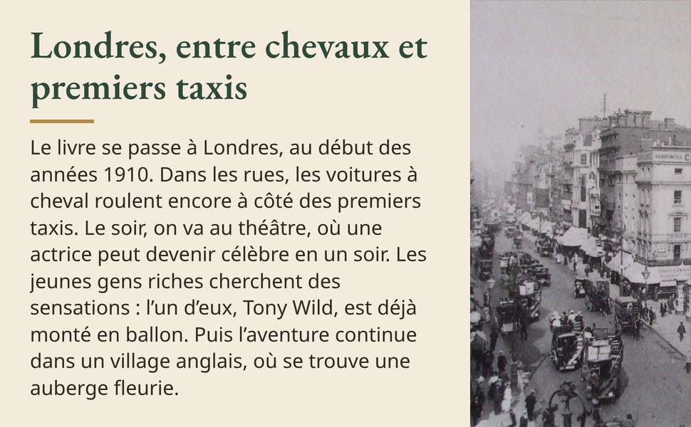 Londres, entre chevaux et premiers taxis. Le livre se passe à Londres, au début des années 1910. Dans les rues, les voitures à cheval roulent encore à côté des premiers taxis. Le soir, on va au théâtre, où une actrice peut devenir célèbre en un soir. Les jeunes gens riches cherchent des sensations : l’un d’eux, Tony Wild, est déjà monté en ballon. Puis l’aventure continue dans un village anglais, où se trouve une auberge fleurie. Image : une grande rue de Londres vers 1910, pleine de voitures à cheval, d’autobus et de taxis.
