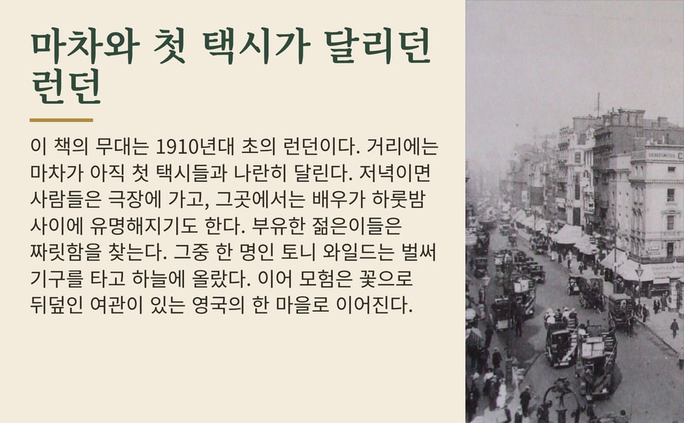 마차와 첫 택시가 달리던 런던. 이 책의 무대는 1910년대 초의 런던이다. 거리에는 마차가 아직 첫 택시들과 나란히 달린다. 저녁이면 사람들은 극장에 가고, 그곳에서는 배우가 하룻밤 사이에 유명해지기도 한다. 부유한 젊은이들은 짜릿함을 찾는다. 그중 한 명인 토니 와일드는 벌써 기구를 타고 하늘에 올랐다. 이어 모험은 꽃으로 뒤덮인 여관이 있는 영국의 한 마을로 이어진다.