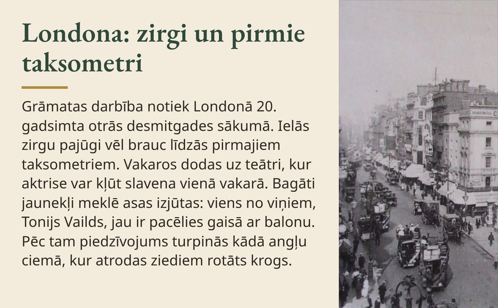 Londona: zirgi un pirmie taksometri. Grāmatas darbība notiek Londonā 20. gadsimta otrās desmitgades sākumā. Ielās zirgu pajūgi vēl brauc līdzās pirmajiem taksometriem. Vakaros dodas uz teātri, kur aktrise var kļūt…