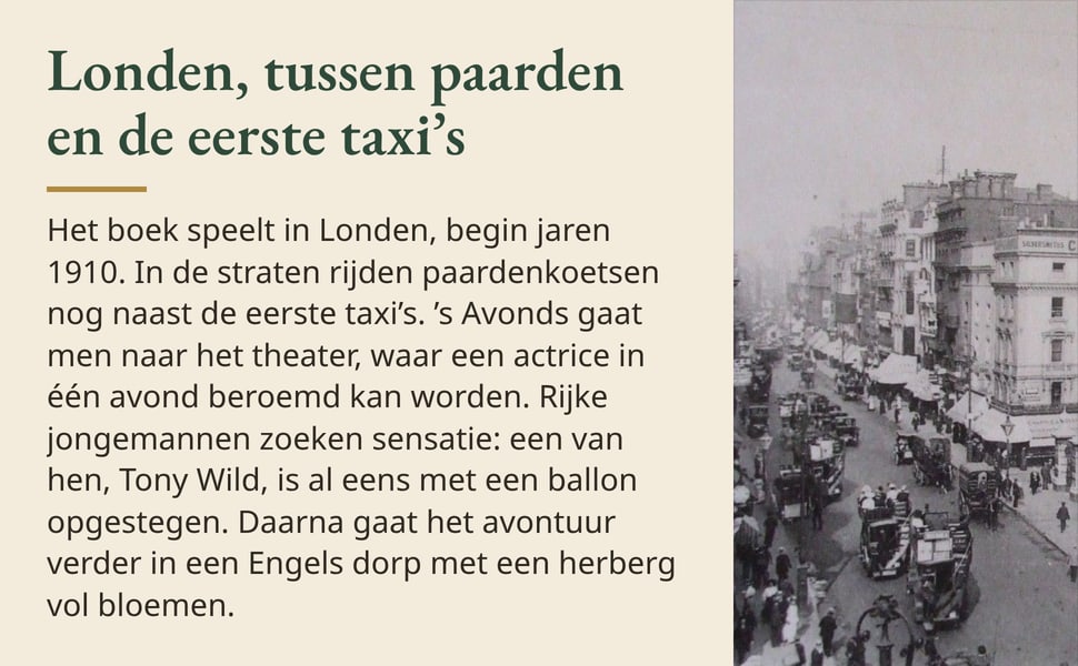 Londen, tussen paarden en de eerste taxi’s. Het boek speelt in Londen, begin jaren 1910. In de straten rijden paardenkoetsen nog naast de eerste taxi’s. ’s Avonds gaat men naar het theater, waar een actrice in één…