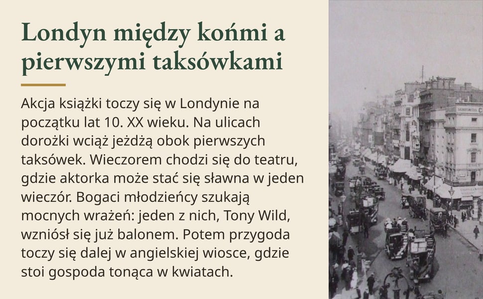 Londyn między końmi a pierwszymi taksówkami. Akcja książki toczy się w Londynie na początku lat 10. XX wieku. Na ulicach dorożki wciąż jeżdżą obok pierwszych taksówek. Wieczorem chodzi się do teatru, gdzie aktorka może…