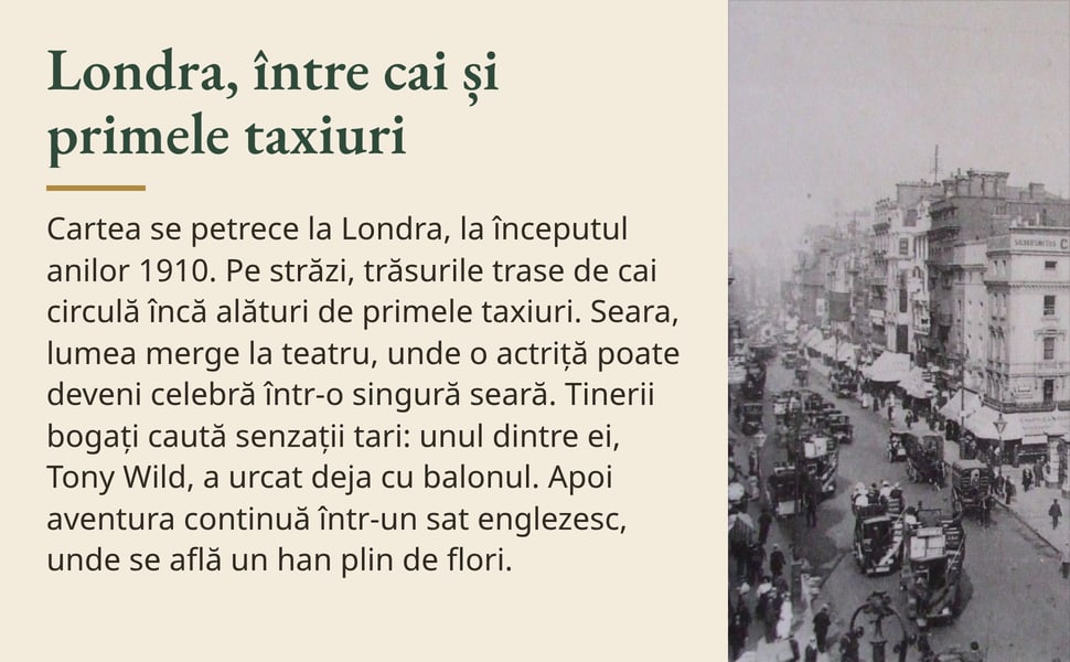 Londra, între cai și primele taxiuri. Cartea se petrece la Londra, la începutul anilor 1910. Pe străzi, trăsurile trase de cai circulă încă alături de primele taxiuri. Seara, lumea merge la teatru, unde o actriță poate…