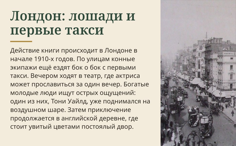 Лондон: лошади и первые такси. Действие книги происходит в Лондоне в начале 1910-х годов. По улицам конные экипажи ещё ездят бок о бок с первыми такси. Вечером ходят в театр, где актриса может прославиться за один…