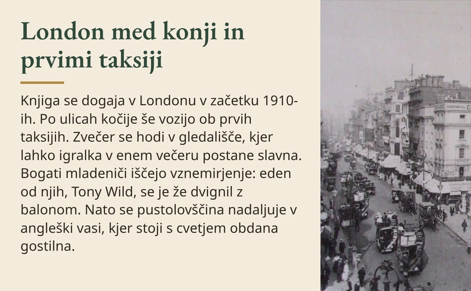 London med konji in prvimi taksiji. Knjiga se dogaja v Londonu v začetku 1910-ih. Po ulicah kočije še vozijo ob prvih taksijih. Zvečer se hodi v gledališče, kjer lahko igralka v enem večeru postane slavna. Bogati…