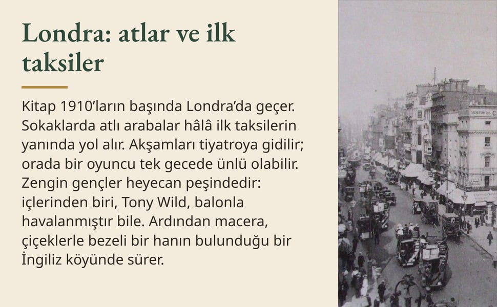 Londra: atlar ve ilk taksiler. Kitap 1910’ların başında Londra’da geçer. Sokaklarda atlı arabalar hâlâ ilk taksilerin yanında yol alır. Akşamları tiyatroya gidilir; orada bir oyuncu tek gecede ünlü olabilir. Zengin…